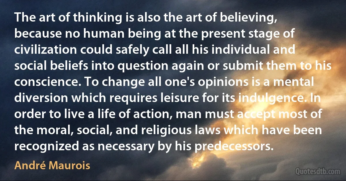 The art of thinking is also the art of believing, because no human being at the present stage of civilization could safely call all his individual and social beliefs into question again or submit them to his conscience. To change all one's opinions is a mental diversion which requires leisure for its indulgence. In order to live a life of action, man must accept most of the moral, social, and religious laws which have been recognized as necessary by his predecessors. (André Maurois)