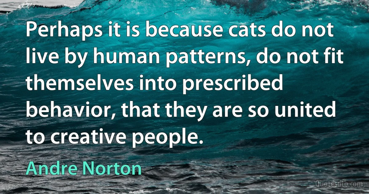 Perhaps it is because cats do not live by human patterns, do not fit themselves into prescribed behavior, that they are so united to creative people. (Andre Norton)