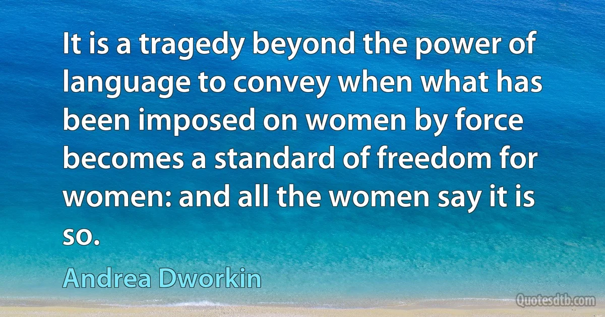 It is a tragedy beyond the power of language to convey when what has been imposed on women by force becomes a standard of freedom for women: and all the women say it is so. (Andrea Dworkin)