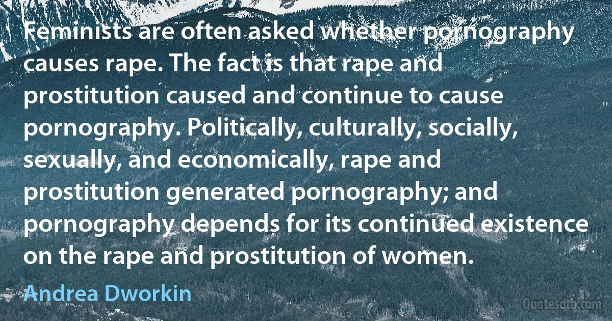 Feminists are often asked whether pornography causes rape. The fact is that rape and prostitution caused and continue to cause pornography. Politically, culturally, socially, sexually, and economically, rape and prostitution generated pornography; and pornography depends for its continued existence on the rape and prostitution of women. (Andrea Dworkin)