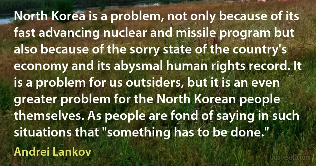 North Korea is a problem, not only because of its fast advancing nuclear and missile program but also because of the sorry state of the country's economy and its abysmal human rights record. It is a problem for us outsiders, but it is an even greater problem for the North Korean people themselves. As people are fond of saying in such situations that "something has to be done." (Andrei Lankov)