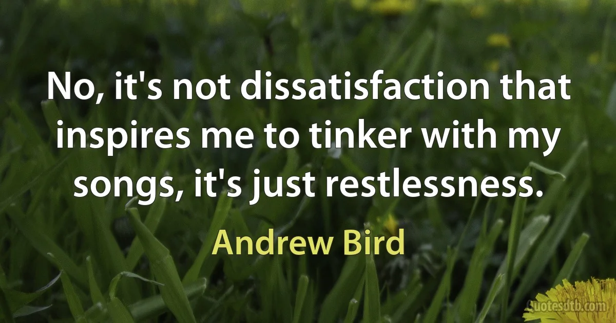 No, it's not dissatisfaction that inspires me to tinker with my songs, it's just restlessness. (Andrew Bird)