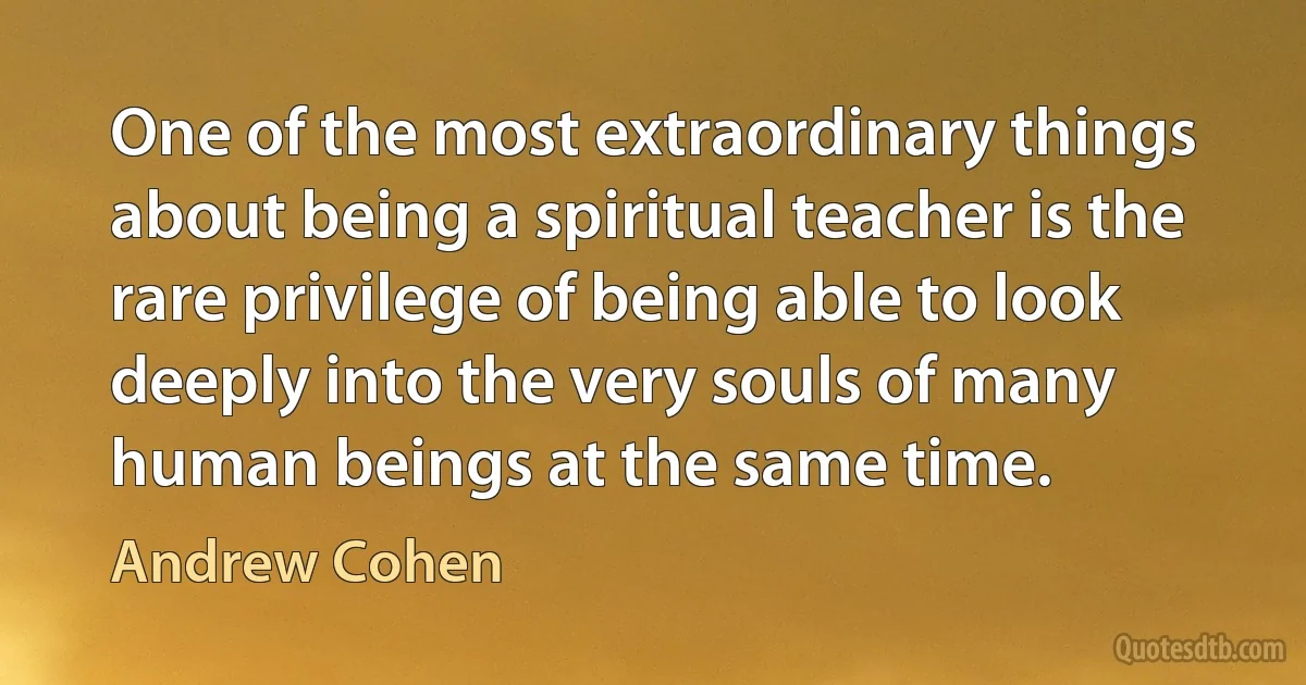 One of the most extraordinary things about being a spiritual teacher is the rare privilege of being able to look deeply into the very souls of many human beings at the same time. (Andrew Cohen)