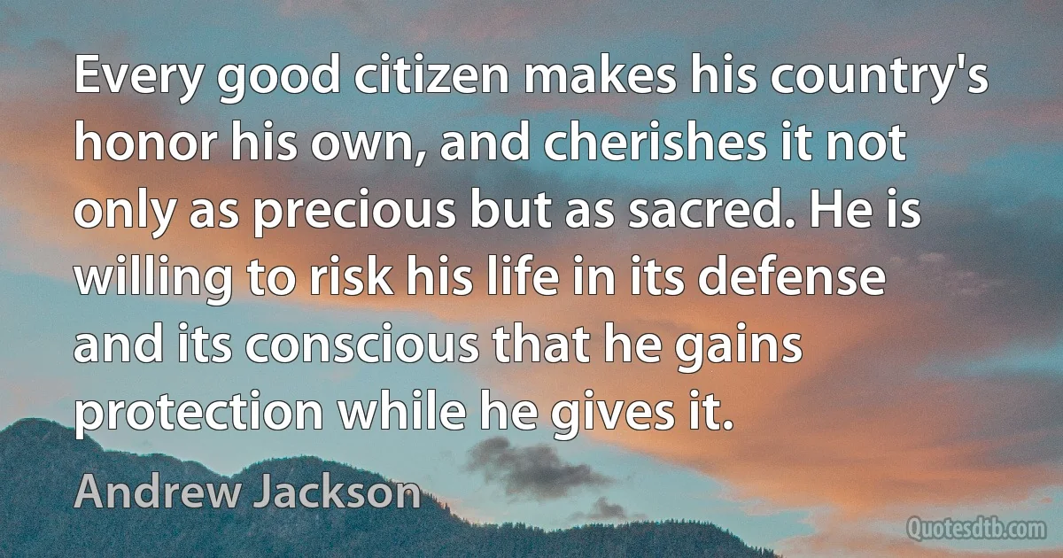 Every good citizen makes his country's honor his own, and cherishes it not only as precious but as sacred. He is willing to risk his life in its defense and its conscious that he gains protection while he gives it. (Andrew Jackson)