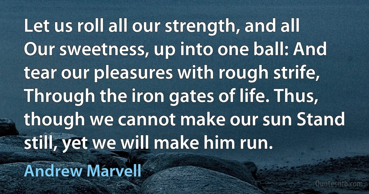 Let us roll all our strength, and all Our sweetness, up into one ball: And tear our pleasures with rough strife, Through the iron gates of life. Thus, though we cannot make our sun Stand still, yet we will make him run. (Andrew Marvell)