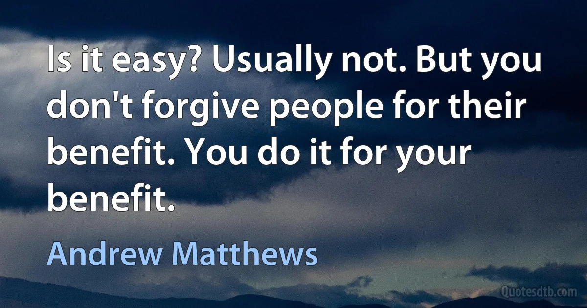 Is it easy? Usually not. But you don't forgive people for their benefit. You do it for your benefit. (Andrew Matthews)