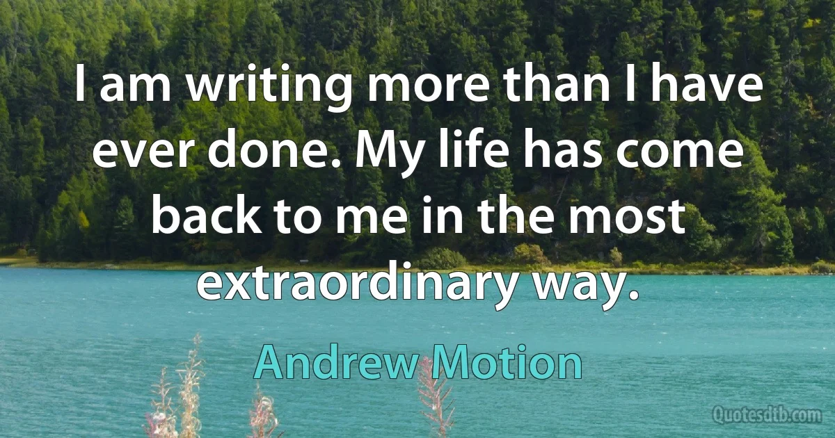 I am writing more than I have ever done. My life has come back to me in the most extraordinary way. (Andrew Motion)