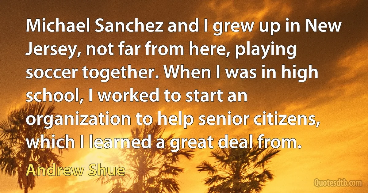 Michael Sanchez and I grew up in New Jersey, not far from here, playing soccer together. When I was in high school, I worked to start an organization to help senior citizens, which I learned a great deal from. (Andrew Shue)