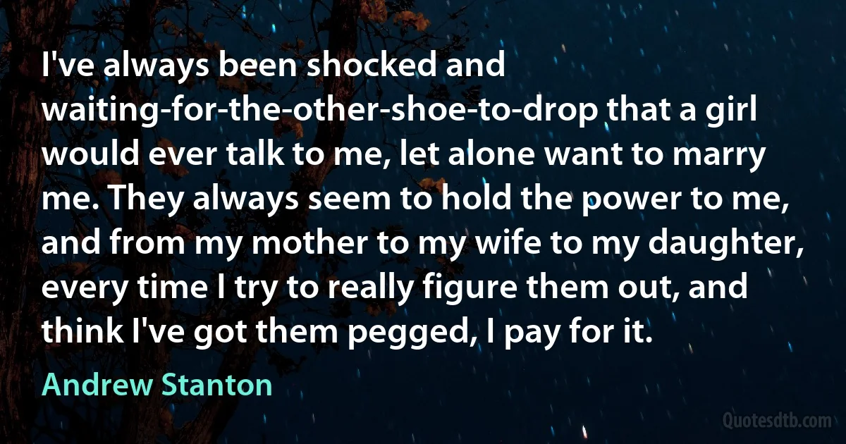 I've always been shocked and waiting-for-the-other-shoe-to-drop that a girl would ever talk to me, let alone want to marry me. They always seem to hold the power to me, and from my mother to my wife to my daughter, every time I try to really figure them out, and think I've got them pegged, I pay for it. (Andrew Stanton)