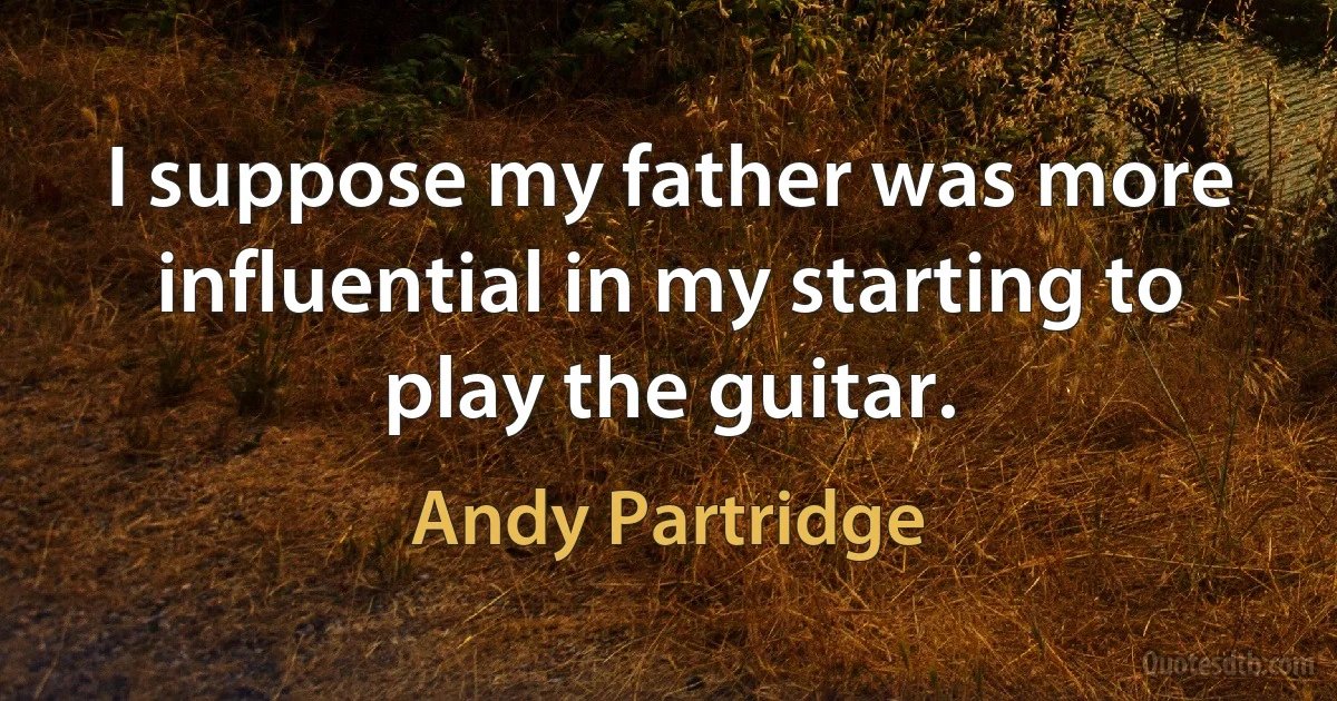 I suppose my father was more influential in my starting to play the guitar. (Andy Partridge)