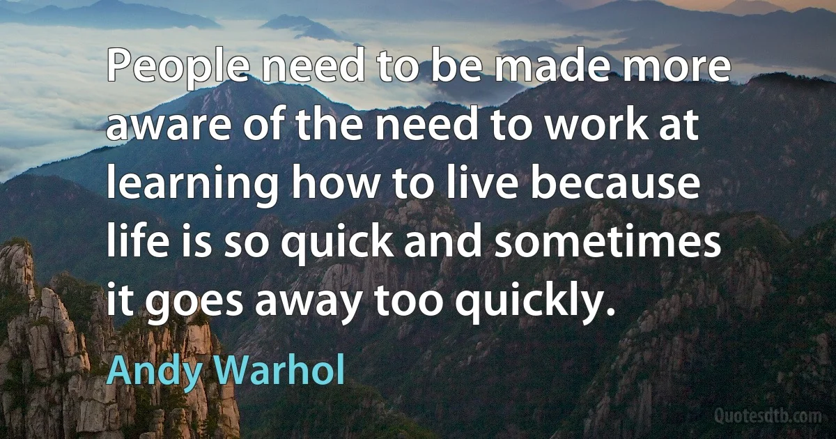 People need to be made more aware of the need to work at learning how to live because life is so quick and sometimes it goes away too quickly. (Andy Warhol)