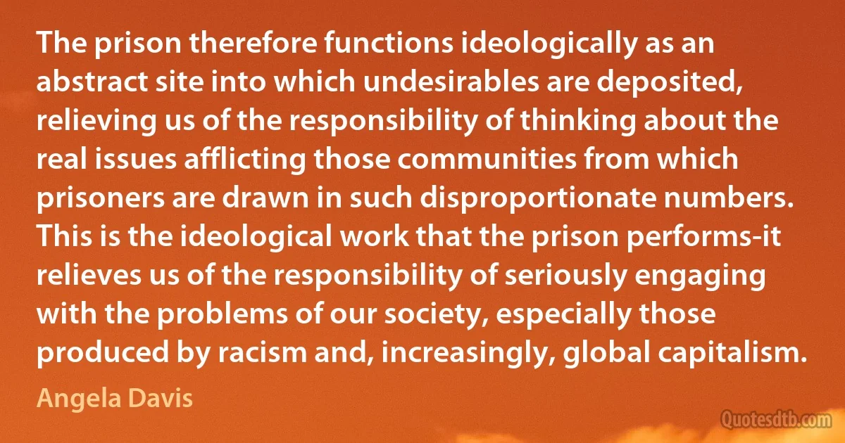 The prison therefore functions ideologically as an abstract site into which undesirables are deposited, relieving us of the responsibility of thinking about the real issues afflicting those communities from which prisoners are drawn in such disproportionate numbers. This is the ideological work that the prison performs-it relieves us of the responsibility of seriously engaging with the problems of our society, especially those produced by racism and, increasingly, global capitalism. (Angela Davis)