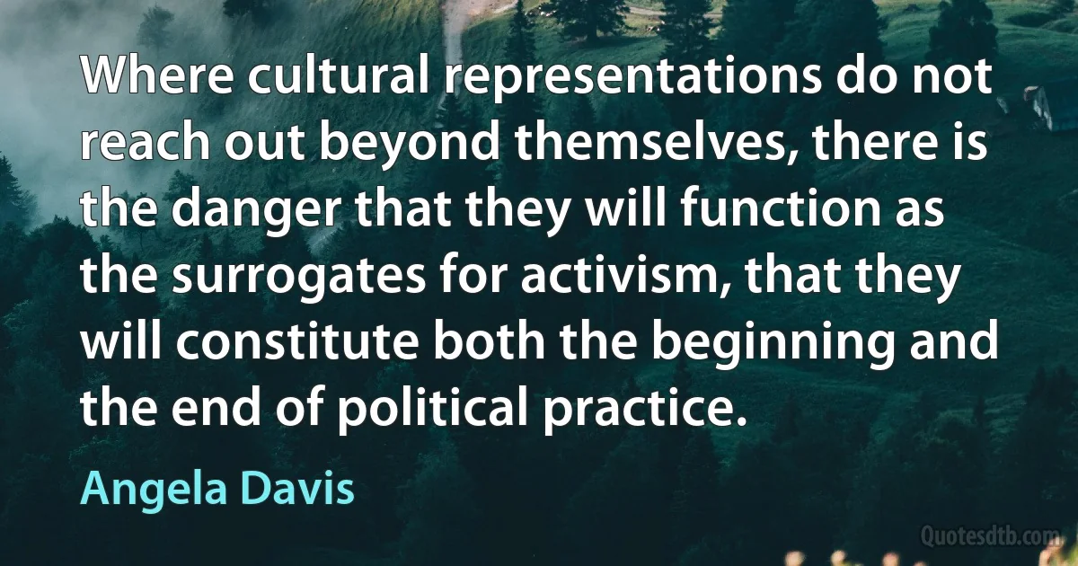 Where cultural representations do not reach out beyond themselves, there is the danger that they will function as the surrogates for activism, that they will constitute both the beginning and the end of political practice. (Angela Davis)