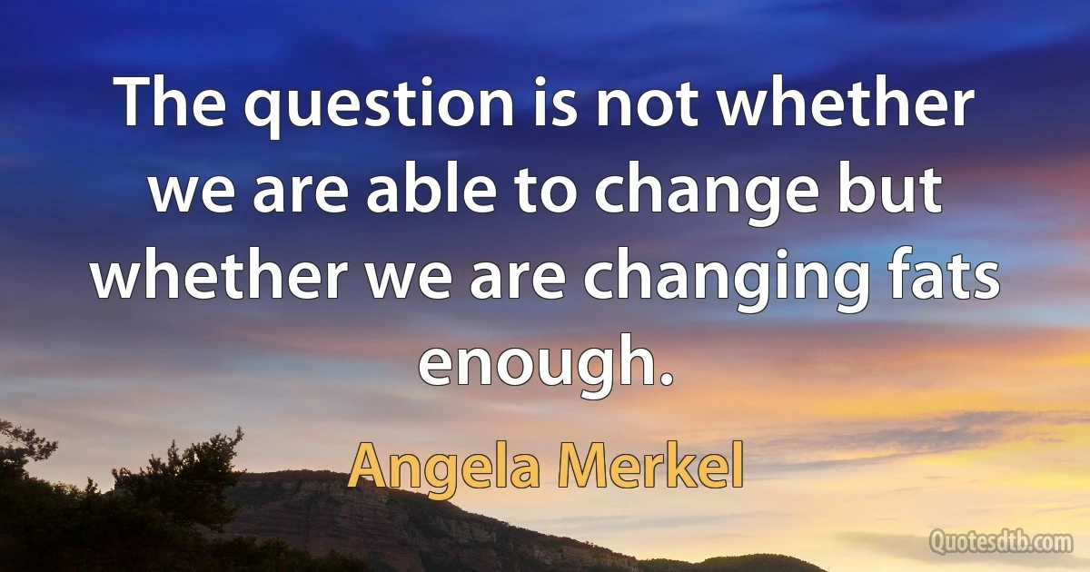 The question is not whether we are able to change but whether we are changing fats enough. (Angela Merkel)