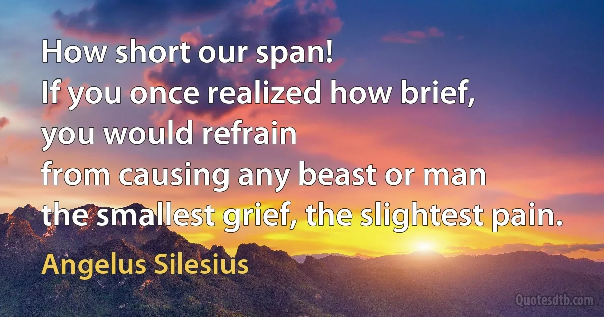 How short our span!
If you once realized how brief,
you would refrain
from causing any beast or man
the smallest grief, the slightest pain. (Angelus Silesius)