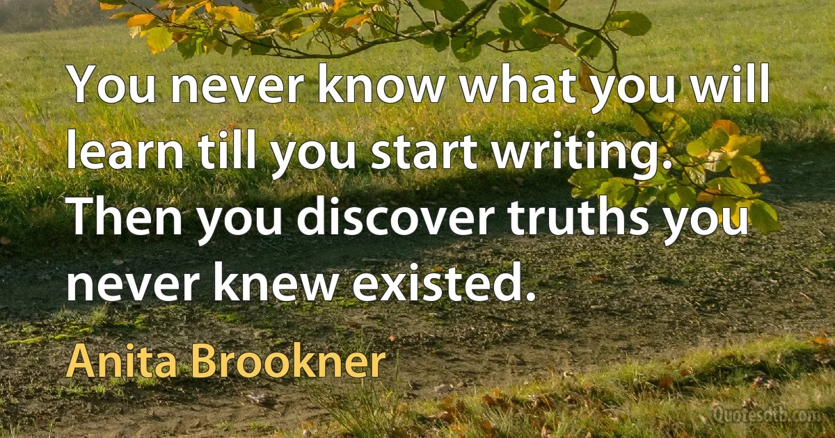 You never know what you will learn till you start writing. Then you discover truths you never knew existed. (Anita Brookner)