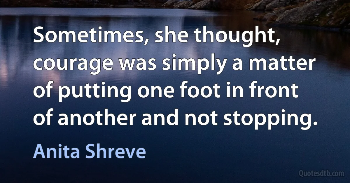 Sometimes, she thought, courage was simply a matter of putting one foot in front of another and not stopping. (Anita Shreve)