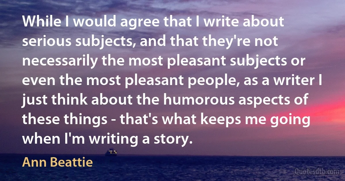 While I would agree that I write about serious subjects, and that they're not necessarily the most pleasant subjects or even the most pleasant people, as a writer I just think about the humorous aspects of these things - that's what keeps me going when I'm writing a story. (Ann Beattie)