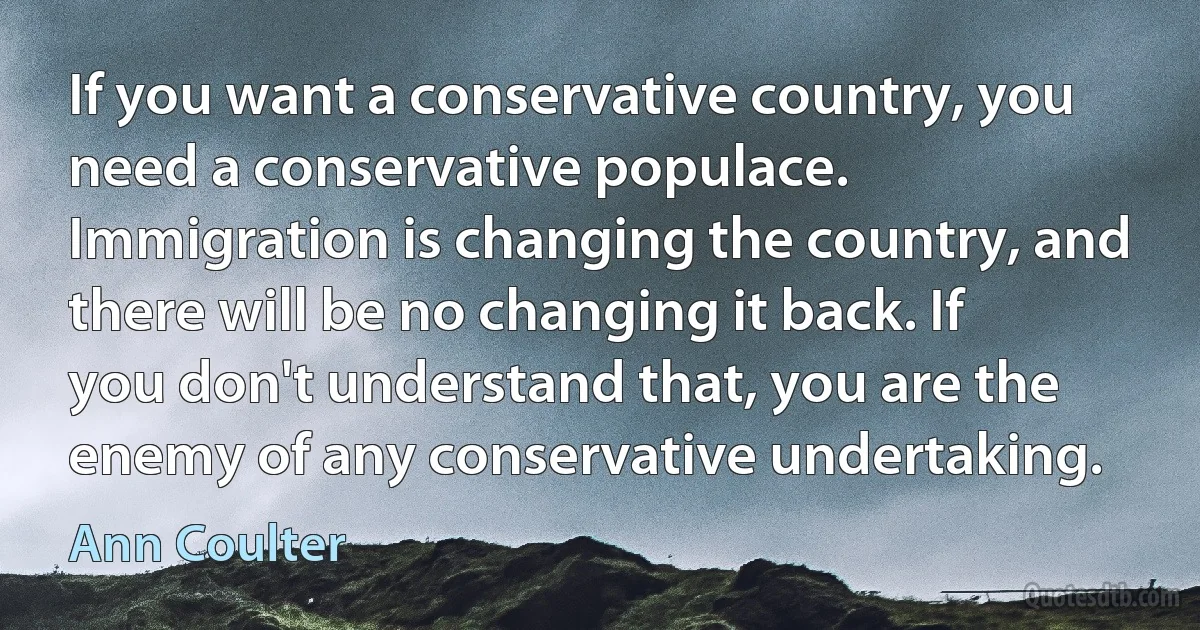 If you want a conservative country, you need a conservative populace. Immigration is changing the country, and there will be no changing it back. If you don't understand that, you are the enemy of any conservative undertaking. (Ann Coulter)