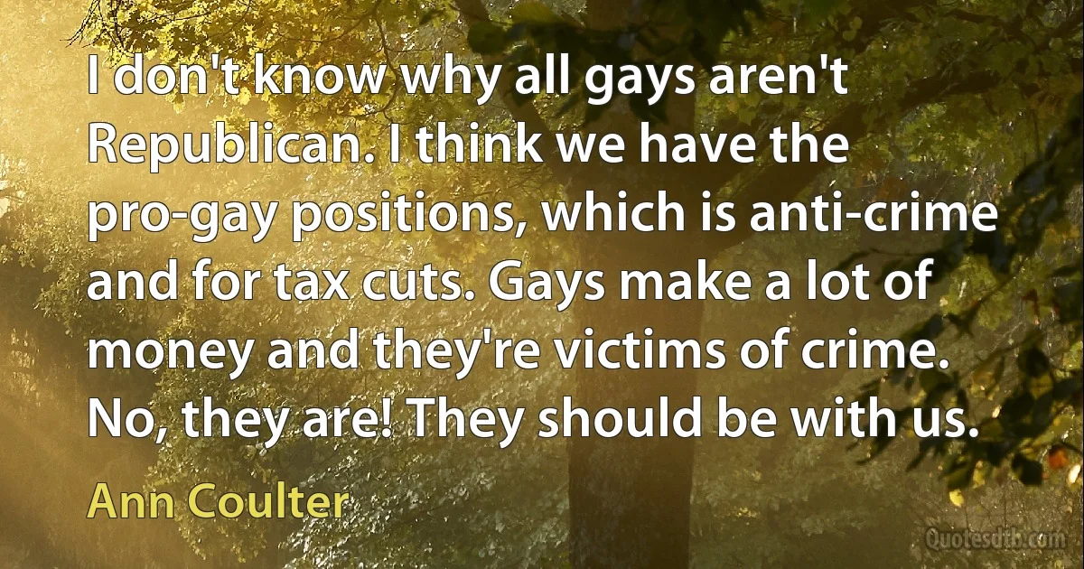 I don't know why all gays aren't Republican. I think we have the pro-gay positions, which is anti-crime and for tax cuts. Gays make a lot of money and they're victims of crime. No, they are! They should be with us. (Ann Coulter)