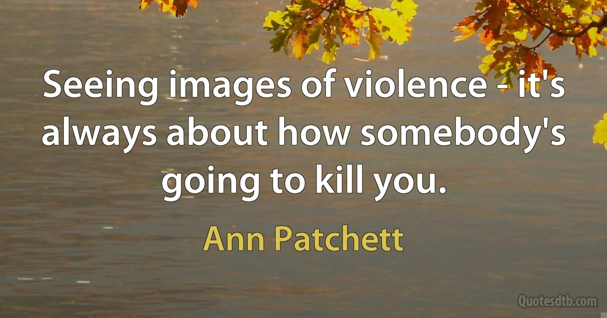 Seeing images of violence - it's always about how somebody's going to kill you. (Ann Patchett)