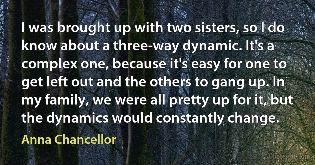 I was brought up with two sisters, so I do know about a three-way dynamic. It's a complex one, because it's easy for one to get left out and the others to gang up. In my family, we were all pretty up for it, but the dynamics would constantly change. (Anna Chancellor)