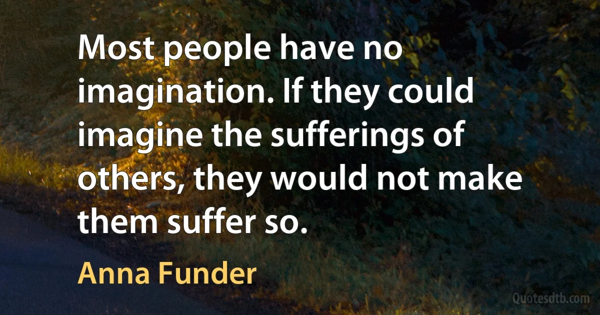 Most people have no imagination. If they could imagine the sufferings of others, they would not make them suffer so. (Anna Funder)