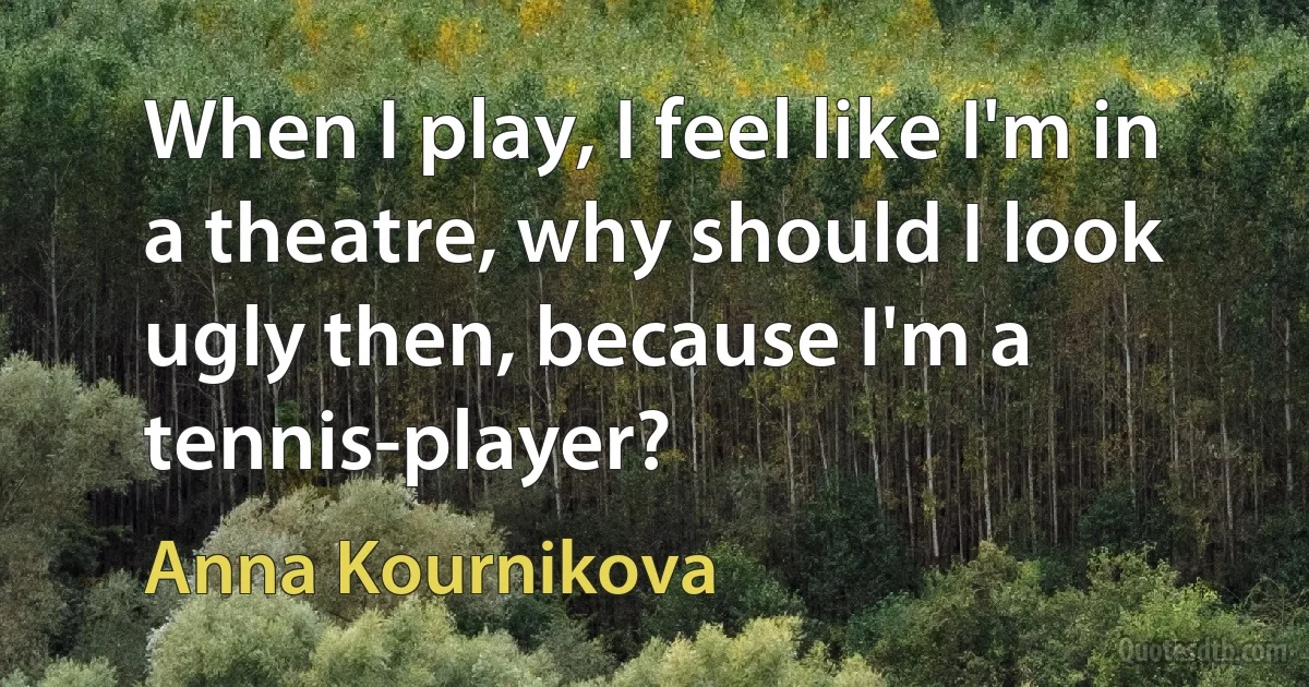 When I play, I feel like I'm in a theatre, why should I look ugly then, because I'm a tennis-player? (Anna Kournikova)