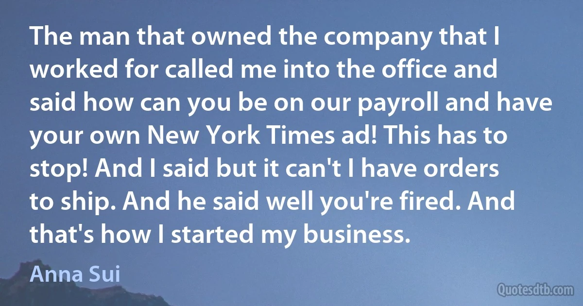 The man that owned the company that I worked for called me into the office and said how can you be on our payroll and have your own New York Times ad! This has to stop! And I said but it can't I have orders to ship. And he said well you're fired. And that's how I started my business. (Anna Sui)