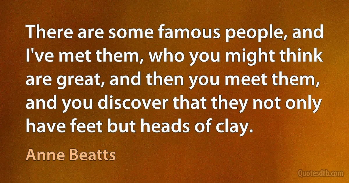 There are some famous people, and I've met them, who you might think are great, and then you meet them, and you discover that they not only have feet but heads of clay. (Anne Beatts)