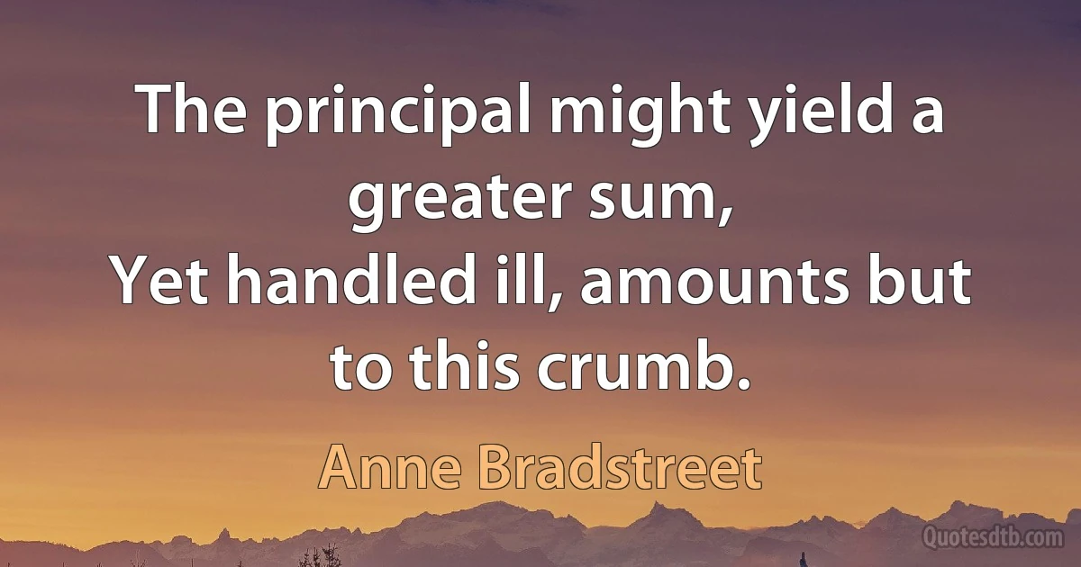 The principal might yield a greater sum,
Yet handled ill, amounts but to this crumb. (Anne Bradstreet)