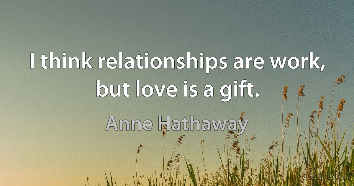 I think relationships are work, but love is a gift. (Anne Hathaway)