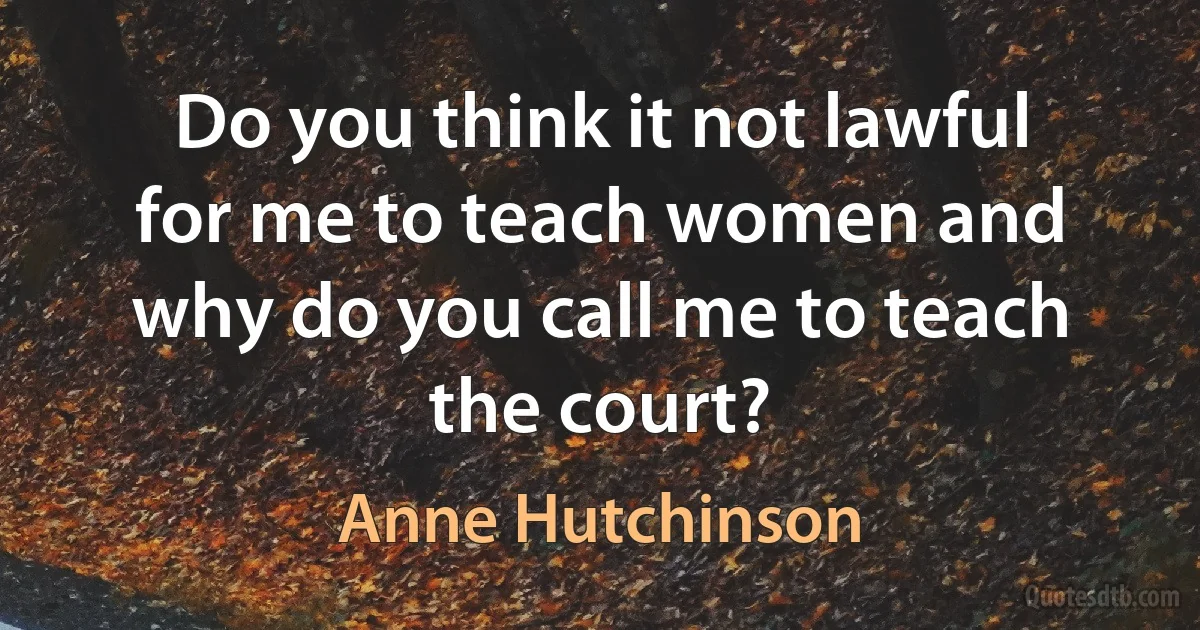 Do you think it not lawful for me to teach women and why do you call me to teach the court? (Anne Hutchinson)