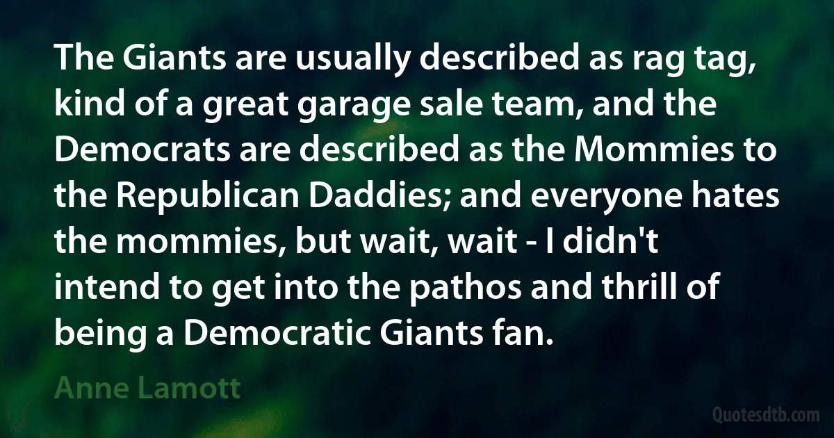 The Giants are usually described as rag tag, kind of a great garage sale team, and the Democrats are described as the Mommies to the Republican Daddies; and everyone hates the mommies, but wait, wait - I didn't intend to get into the pathos and thrill of being a Democratic Giants fan. (Anne Lamott)