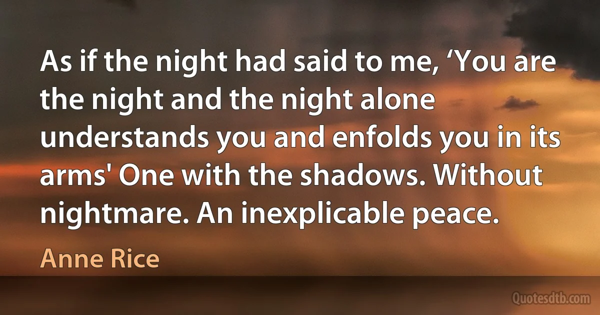 As if the night had said to me, ‘You are the night and the night alone understands you and enfolds you in its arms' One with the shadows. Without nightmare. An inexplicable peace. (Anne Rice)