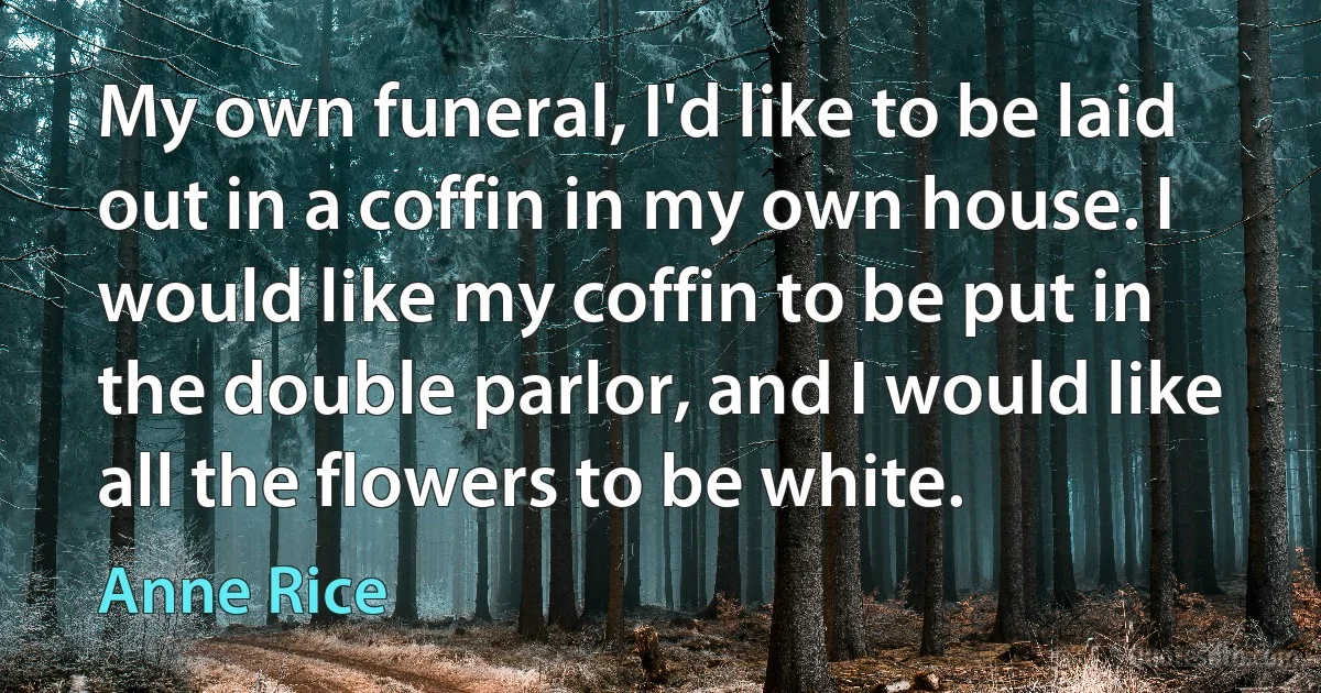 My own funeral, I'd like to be laid out in a coffin in my own house. I would like my coffin to be put in the double parlor, and I would like all the flowers to be white. (Anne Rice)