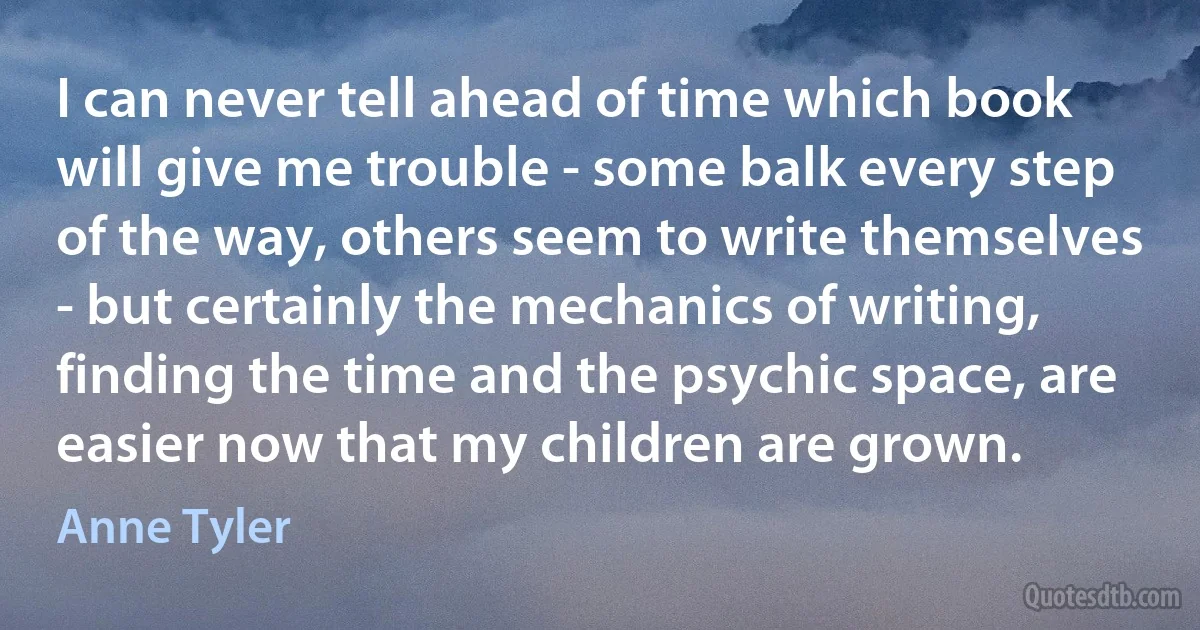 I can never tell ahead of time which book will give me trouble - some balk every step of the way, others seem to write themselves - but certainly the mechanics of writing, finding the time and the psychic space, are easier now that my children are grown. (Anne Tyler)