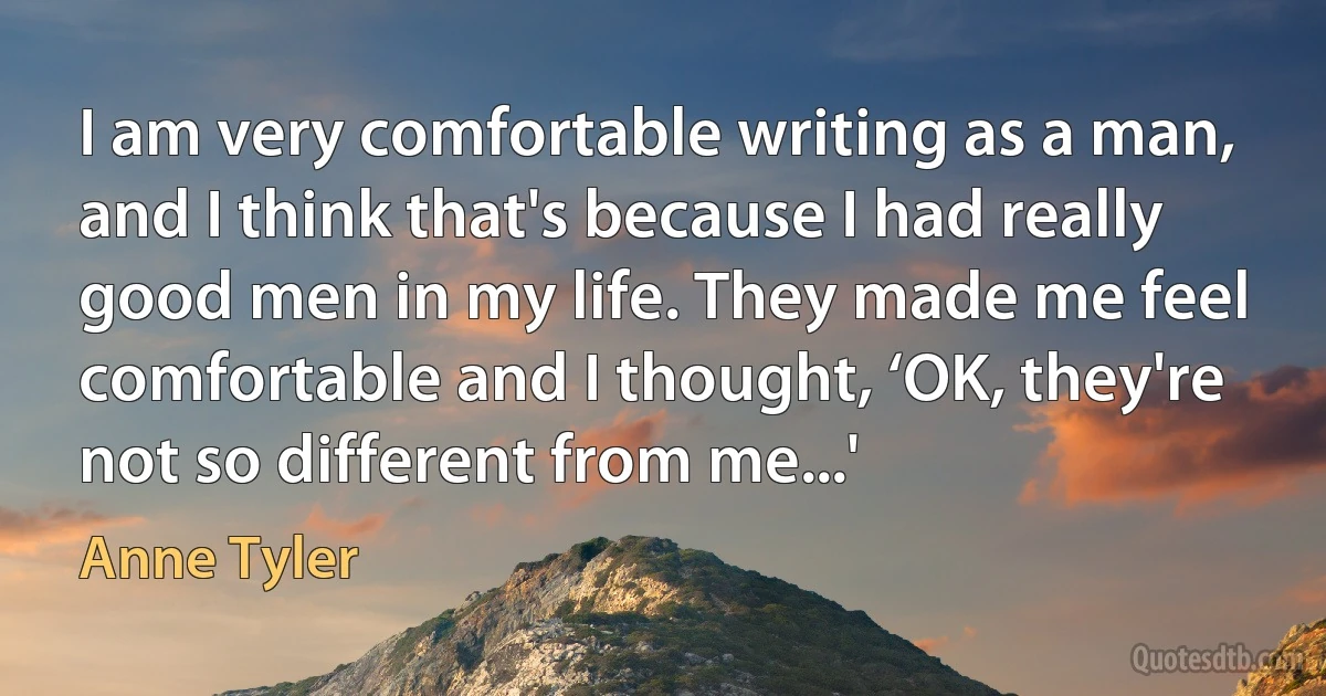 I am very comfortable writing as a man, and I think that's because I had really good men in my life. They made me feel comfortable and I thought, ‘OK, they're not so different from me...' (Anne Tyler)