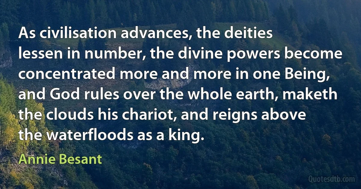 As civilisation advances, the deities lessen in number, the divine powers become concentrated more and more in one Being, and God rules over the whole earth, maketh the clouds his chariot, and reigns above the waterfloods as a king. (Annie Besant)