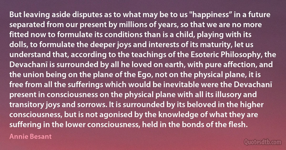 But leaving aside disputes as to what may be to us "happiness” in a future separated from our present by millions of years, so that we are no more fitted now to formulate its conditions than is a child, playing with its dolls, to formulate the deeper joys and interests of its maturity, let us understand that, according to the teachings of the Esoteric Philosophy, the Devachanī is surrounded by all he loved on earth, with pure affection, and the union being on the plane of the Ego, not on the physical plane, it is free from all the sufferings which would be inevitable were the Devachanī present in consciousness on the physical plane with all its illusory and transitory joys and sorrows. It is surrounded by its beloved in the higher consciousness, but is not agonised by the knowledge of what they are suffering in the lower consciousness, held in the bonds of the flesh. (Annie Besant)