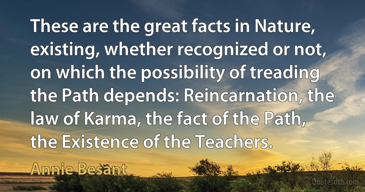 These are the great facts in Nature, existing, whether recognized or not, on which the possibility of treading the Path depends: Reincarnation, the law of Karma, the fact of the Path, the Existence of the Teachers. (Annie Besant)