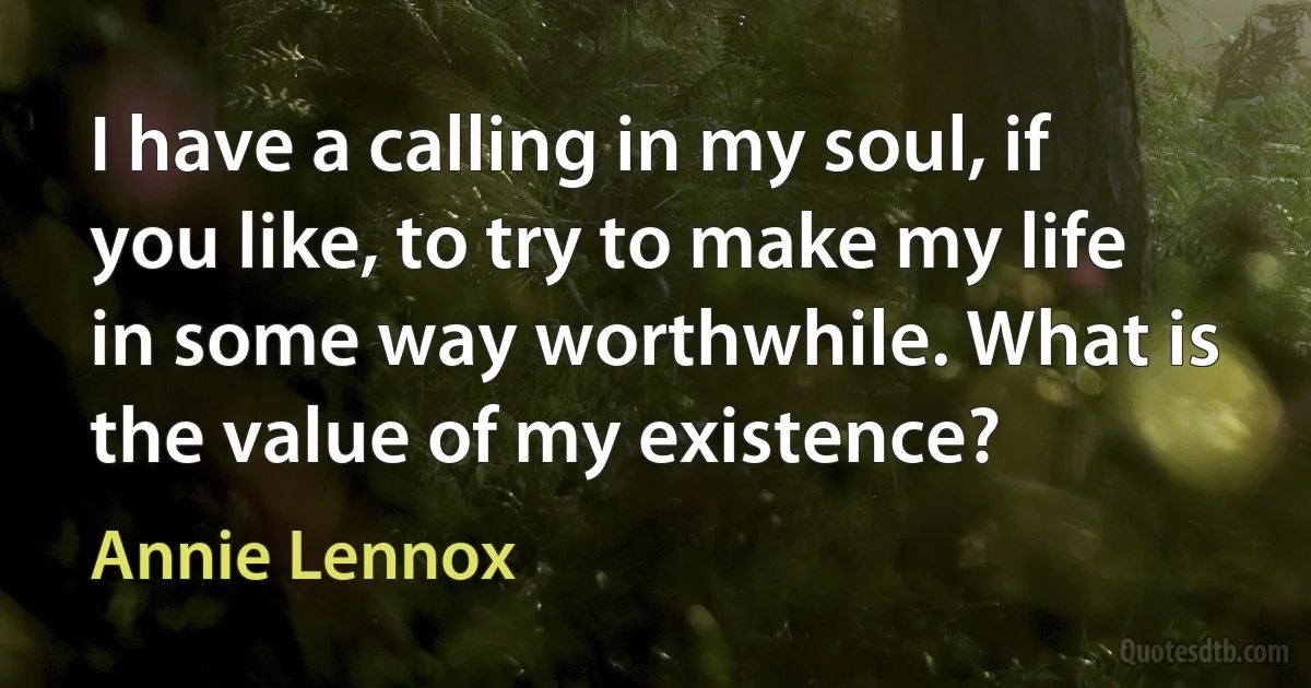 I have a calling in my soul, if you like, to try to make my life in some way worthwhile. What is the value of my existence? (Annie Lennox)