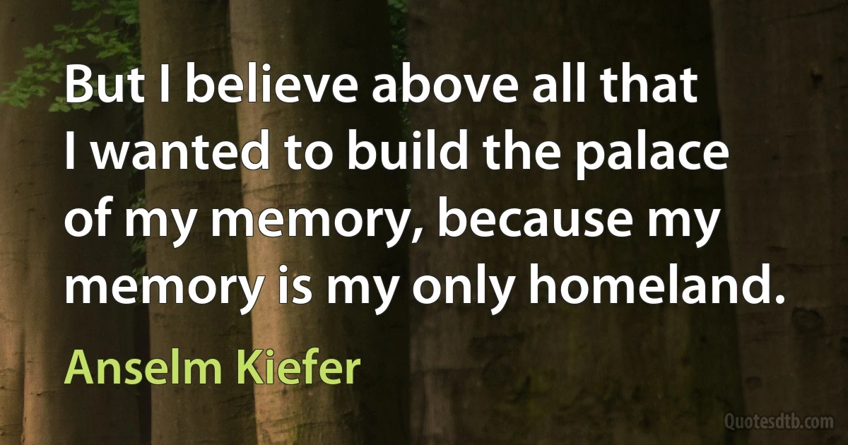 But I believe above all that I wanted to build the palace of my memory, because my memory is my only homeland. (Anselm Kiefer)