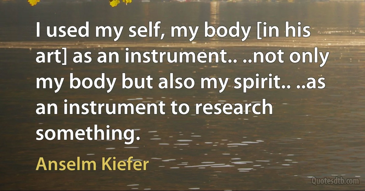 I used my self, my body [in his art] as an instrument.. ..not only my body but also my spirit.. ..as an instrument to research something. (Anselm Kiefer)