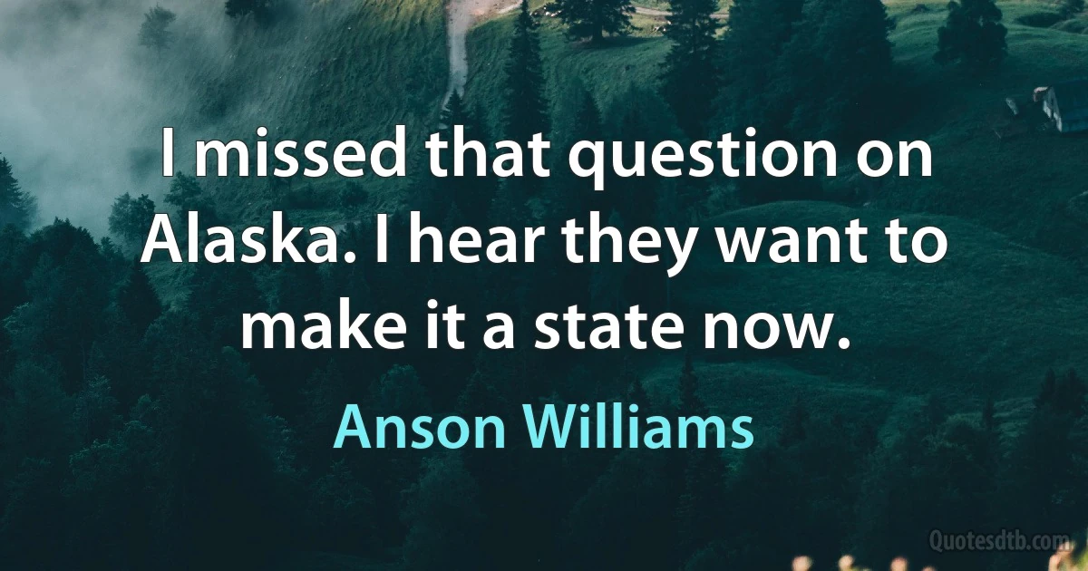 I missed that question on Alaska. I hear they want to make it a state now. (Anson Williams)