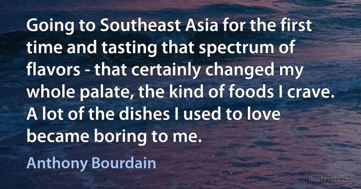 Going to Southeast Asia for the first time and tasting that spectrum of flavors - that certainly changed my whole palate, the kind of foods I crave. A lot of the dishes I used to love became boring to me. (Anthony Bourdain)