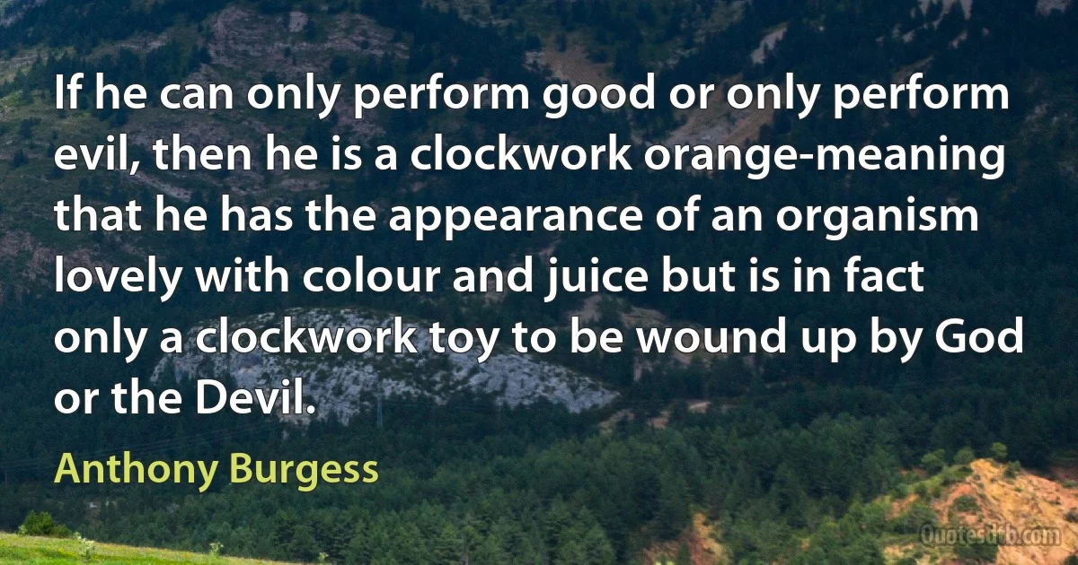 If he can only perform good or only perform evil, then he is a clockwork orange-meaning that he has the appearance of an organism lovely with colour and juice but is in fact only a clockwork toy to be wound up by God or the Devil. (Anthony Burgess)