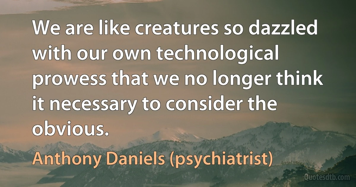 We are like creatures so dazzled with our own technological prowess that we no longer think it necessary to consider the obvious. (Anthony Daniels (psychiatrist))