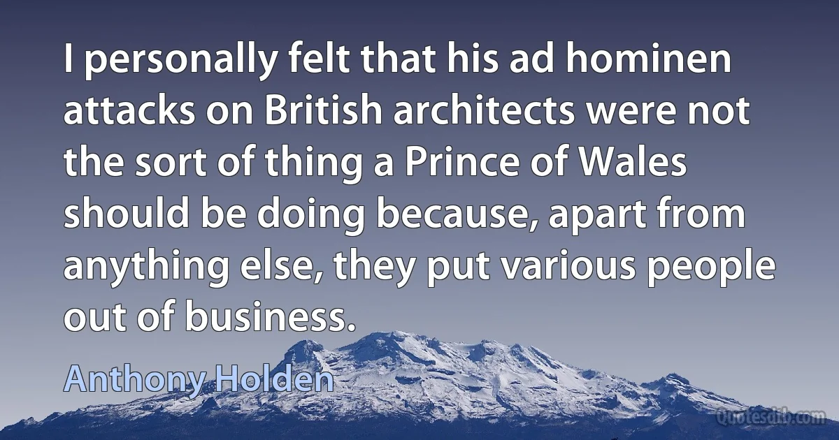 I personally felt that his ad hominen attacks on British architects were not the sort of thing a Prince of Wales should be doing because, apart from anything else, they put various people out of business. (Anthony Holden)