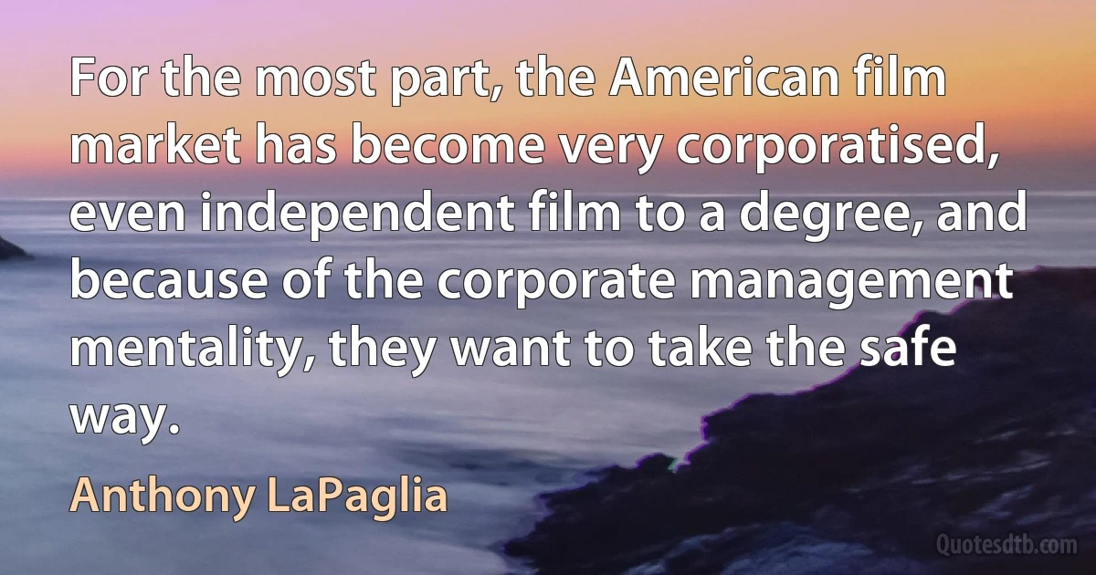 For the most part, the American film market has become very corporatised, even independent film to a degree, and because of the corporate management mentality, they want to take the safe way. (Anthony LaPaglia)